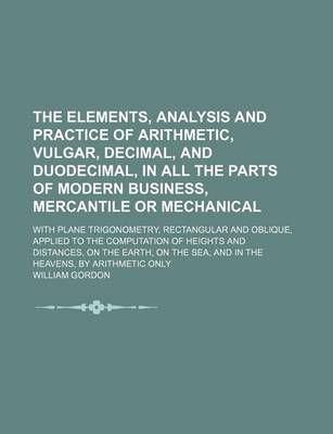 Book cover for The Elements, Analysis and Practice of Arithmetic, Vulgar, Decimal, and Duodecimal, in All the Parts of Modern Business, Mercantile or Mechanical; With Plane Trigonometry, Rectangular and Oblique, Applied to the Computation of Heights and Distances, on Th