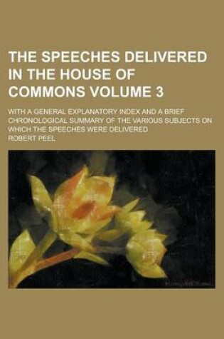 Cover of The Speeches Delivered in the House of Commons; With a General Explanatory Index and a Brief Chronological Summary of the Various Subjects on Which the Speeches Were Delivered Volume 3