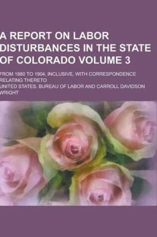 Cover of A Report on Labor Disturbances in the State of Colorado; From 1880 to 1904, Inclusive, with Correspondence Relating Thereto Volume 3