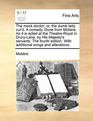 Book cover for The Mock Doctor; Or, the Dumb Lady Cur'd. a Comedy. Done from Moliere. as It Is Acted at the Theatre-Royal in Drury-Lane, by His Majesty's Servants. the Fourth Edition. with Additional Songs and Alterations.