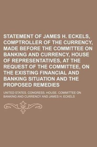 Cover of Statement of James H. Eckels, Comptroller of the Currency, Made Before the Committee on Banking and Currency, House of Representatives, at the Request of the Committee, on the Existing Financial and Banking Situation and the Proposed Remedies