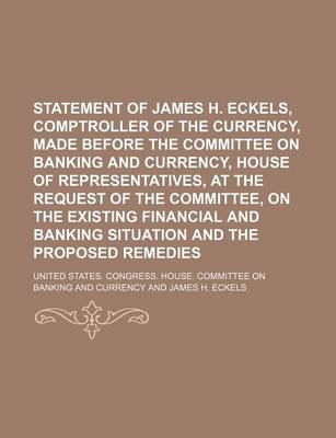 Book cover for Statement of James H. Eckels, Comptroller of the Currency, Made Before the Committee on Banking and Currency, House of Representatives, at the Request of the Committee, on the Existing Financial and Banking Situation and the Proposed Remedies