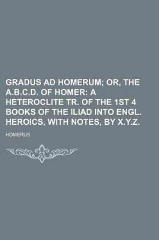 Cover of Gradus Ad Homerum; Or, the A.B.C.D. of Homer a Heteroclite Tr. of the 1st 4 Books of the Iliad Into Engl. Heroics, with Notes, by X.Y.Z.