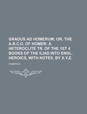 Book cover for Gradus Ad Homerum; Or, the A.B.C.D. of Homer a Heteroclite Tr. of the 1st 4 Books of the Iliad Into Engl. Heroics, with Notes, by X.Y.Z.