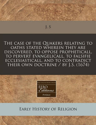 Book cover for The Case of the Quakers Relating to Oaths Stated Wherein They Are Discovered, to Oppose Propheticall, to Pervert Evangelicall, to Falsifie Ecclesiasticall, and to Contradict Their Own Doctrine / By J.S. (1674)