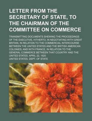 Book cover for Letter from the Secretary of State, to the Chairman of the Committee on Commerce; Transmitting Documents Shewing the Proceedings of the Executive, Hitherto, in Negotiating with Great Britain, in Relation to the Commercial Intercourse Between the United St