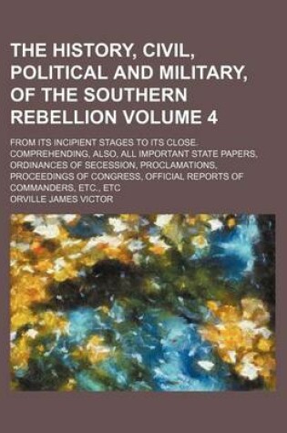 Cover of The History, Civil, Political and Military, of the Southern Rebellion Volume 4; From Its Incipient Stages to Its Close. Comprehending, Also, All Important State Papers, Ordinances of Secession, Proclamations, Proceedings of Congress, Official Reports of C