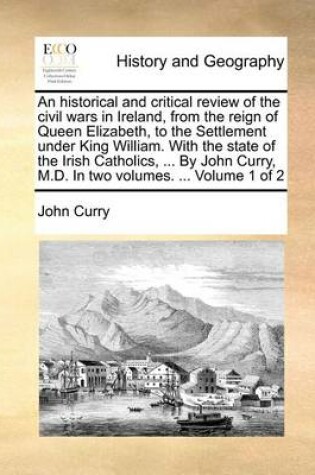 Cover of An Historical and Critical Review of the Civil Wars in Ireland, from the Reign of Queen Elizabeth, to the Settlement Under King William. with the State of the Irish Catholics, ... by John Curry, M.D. in Two Volumes. ... Volume 1 of 2
