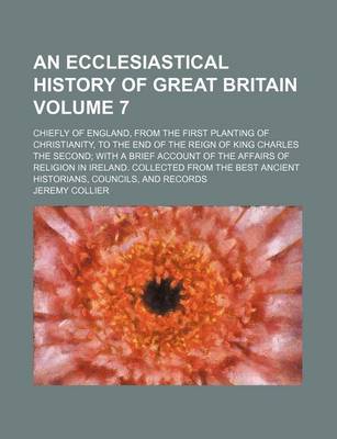 Book cover for An Ecclesiastical History of Great Britain Volume 7; Chiefly of England, from the First Planting of Christianity, to the End of the Reign of King Charles the Second; With a Brief Account of the Affairs of Religion in Ireland. Collected from the Best Ancie