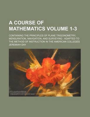 Book cover for A Course of Mathematics Volume 1-3; Containing the Principles of Plane Trigonometry, Mensuration, Navigation, and Surveying