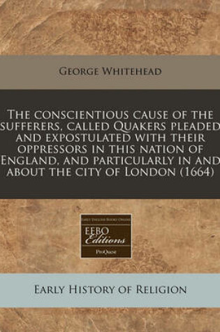 Cover of The Conscientious Cause of the Sufferers, Called Quakers Pleaded and Expostulated with Their Oppressors in This Nation of England, and Particularly in and about the City of London (1664)