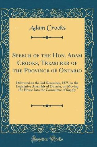 Cover of Speech of the Hon. Adam Crooks, Treasurer of the Province of Ontario: Delivered on the 3rd December, 1875, in the Legislative Assembly of Ontario, on Moving the House Into the Committee of Supply (Classic Reprint)