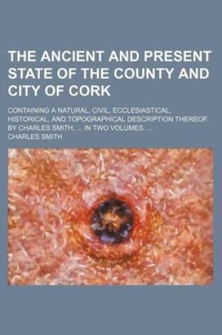 Cover of The Ancient and Present State of the County and City of Cork; Containing a Natural, Civil, Ecclesiastical, Historical, and Topographical Description Thereof. by Charles Smith, in Two Volumes.