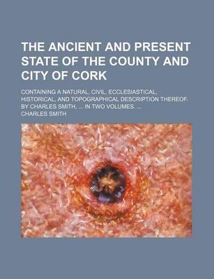 Book cover for The Ancient and Present State of the County and City of Cork; Containing a Natural, Civil, Ecclesiastical, Historical, and Topographical Description Thereof. by Charles Smith, in Two Volumes.