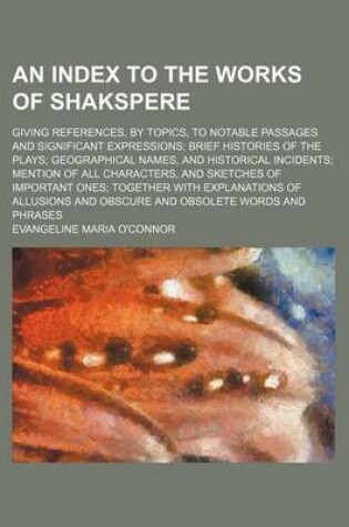 Cover of An Index to the Works of Shakspere; Giving References, by Topics, to Notable Passages and Significant Expressions Brief Histories of the Plays Geographical Names, and Historical Incidents Mention of All Characters, and Sketches of Important Ones Together