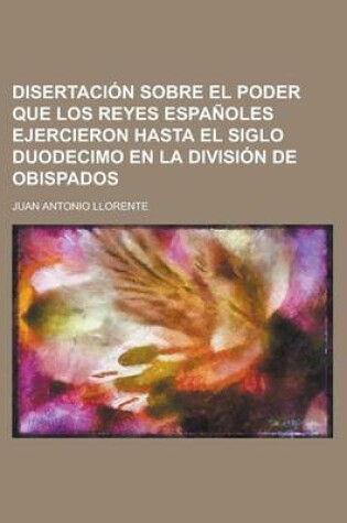 Cover of Disertacion Sobre El Poder Que Los Reyes Espanoles Ejercieron Hasta El Siglo Duodecimo En La Division de Obispados