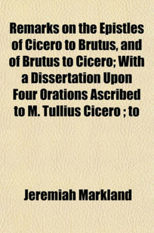 Cover of Remarks on the Epistles of Cicero to Brutus, and of Brutus to Cicero; With a Dissertation Upon Four Orations Ascribed to M. Tullius Cicero; To