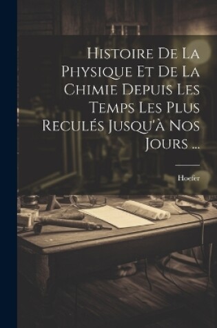 Cover of Histoire De La Physique Et De La Chimie Depuis Les Temps Les Plus Reculés Jusqu'à Nos Jours ...