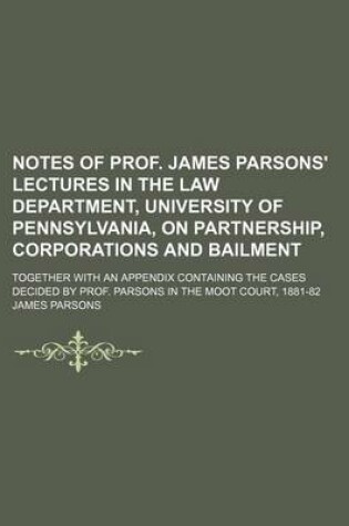 Cover of Notes of Prof. James Parsons' Lectures in the Law Department, University of Pennsylvania, on Partnership, Corporations and Bailment; Together with an Appendix Containing the Cases Decided by Prof. Parsons in the Moot Court, 1881-82