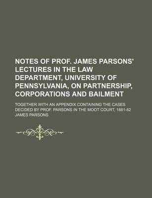 Book cover for Notes of Prof. James Parsons' Lectures in the Law Department, University of Pennsylvania, on Partnership, Corporations and Bailment; Together with an Appendix Containing the Cases Decided by Prof. Parsons in the Moot Court, 1881-82