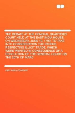 Cover of The Debate at the General Quarterly Court Held at the East India House, on Wednesday, June 19, 1799, to Take Into Consideration the Papers Respecting Illicit Trade, Which Were Printed in Consequence of a Resolution of the General Court on the 20th of