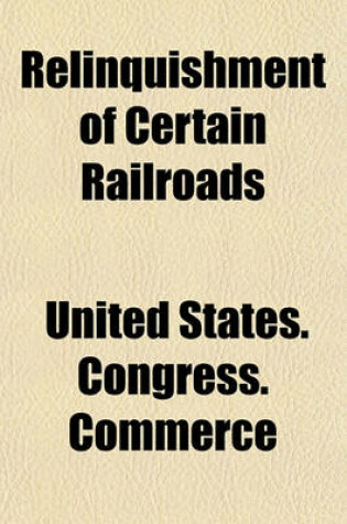 Cover of Relinquishment of Certain Railroads; Hearings Before the Committee on Interstate and Foreign Commerce of the House of Representatives. Sixty-Fifth Congress, Second Session, on H.J. Res. 303. June 17 and 19, 1918