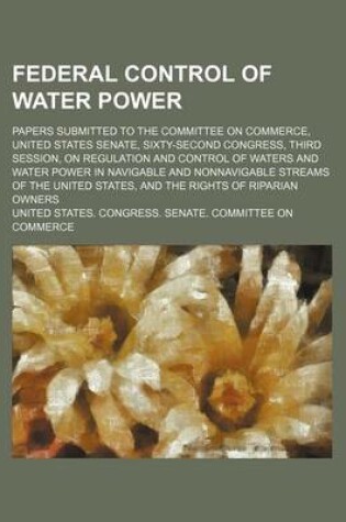 Cover of Federal Control of Water Power; Papers Submitted to the Committee on Commerce, United States Senate, Sixty-Second Congress, Third Session, on Regulation and Control of Waters and Water Power in Navigable and Nonnavigable Streams of the United States, and