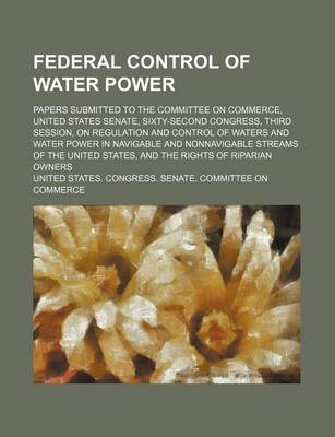 Book cover for Federal Control of Water Power; Papers Submitted to the Committee on Commerce, United States Senate, Sixty-Second Congress, Third Session, on Regulation and Control of Waters and Water Power in Navigable and Nonnavigable Streams of the United States, and