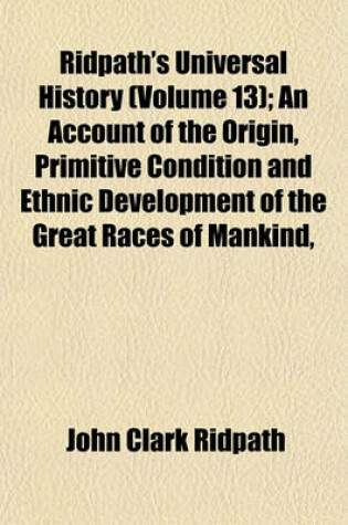 Cover of Ridpath's Universal History (Volume 13); An Account of the Origin, Primitive Condition and Ethnic Development of the Great Races of Mankind,