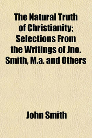 Cover of The Natural Truth of Christianity; Selections from the Writings of Jno. Smith, M.A. and Others