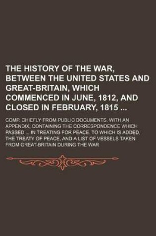 Cover of The History of the War, Between the United States and Great-Britain, Which Commenced in June, 1812, and Closed in February, 1815; Comp. Chiefly from Public Documents. with an Appendix, Containing the Correspondence Which Passed in Treating for Peace. to Which