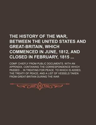 Book cover for The History of the War, Between the United States and Great-Britain, Which Commenced in June, 1812, and Closed in February, 1815; Comp. Chiefly from Public Documents. with an Appendix, Containing the Correspondence Which Passed in Treating for Peace. to Which