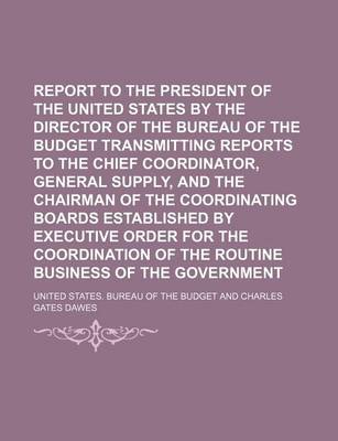 Book cover for Report to the President of the United States by the Director of the Bureau of the Budget Transmitting Reports to the Chief Coordinator, General Supply, and the Chairman of the Coordinating Boards Established by Executive Order for the