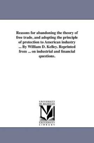 Cover of Reasons for Abandoning the Theory of Free Trade, and Adopting the Principle of Protection to American Industry ... by William D. Kelley. Reprinted from ... on Industrial and Financial Questions.