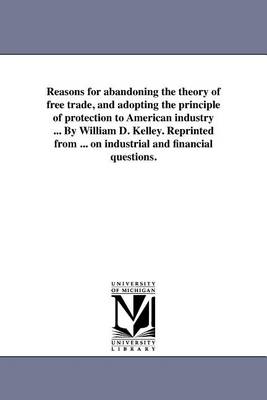 Book cover for Reasons for Abandoning the Theory of Free Trade, and Adopting the Principle of Protection to American Industry ... by William D. Kelley. Reprinted from ... on Industrial and Financial Questions.