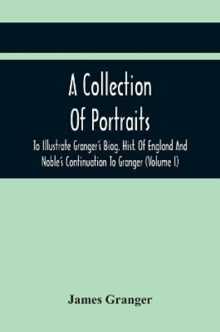 Cover of A Collection Of Portraits To Illustrate Granger'S Biog. Hist. Of England And Noble'S Continuation To Granger