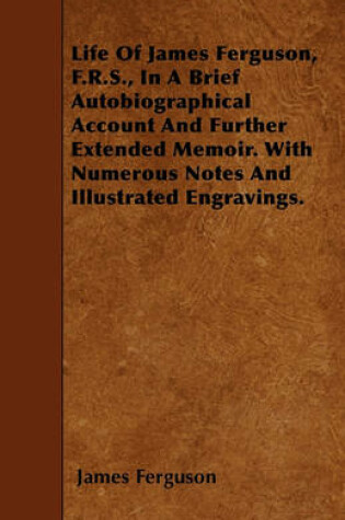 Cover of Life Of James Ferguson, F.R.S., In A Brief Autobiographical Account And Further Extended Memoir. With Numerous Notes And Illustrated Engravings.