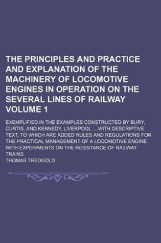 Cover of The Principles and Practice and Explanation of the Machinery of Locomotive Engines in Operation on the Several Lines of Railway Volume 1; Exemplified in the Examples Constructed by Bury, Curtis, and Kennedy, Liverpool with Descriptive Text, to Which Are Added