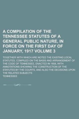 Cover of A Compilation of the Tennessee Statutes of a General Public Nature, in Force on the First Day of January, 1917; Together with Which Are Noted the Existing Local Statutes, Compiled on the Basis and Arrangement of the Code of Volume 3