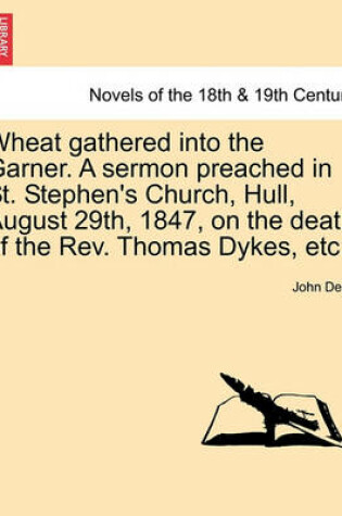 Cover of Wheat Gathered Into the Garner. a Sermon Preached in St. Stephen's Church, Hull, August 29th, 1847, on the Death of the REV. Thomas Dykes, Etc.