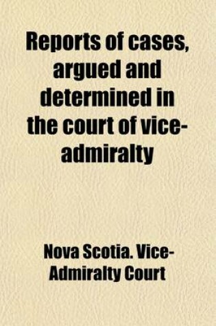 Cover of Reports of Cases Argued and Determined in the Court of Vice-Admiralty at Halifax, in Nova Scotia; From the Commencement of the War in 1803 to the End of the Year 1813, in the Time of Alexander Croke, Judge of That Court