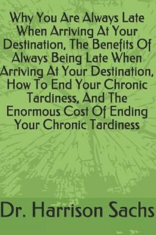 Cover of Why You Are Always Late When Arriving At Your Destination, The Benefits Of Always Being Late When Arriving At Your Destination, How To End Your Chronic Tardiness, And The Enormous Cost Of Ending Your Chronic Tardiness