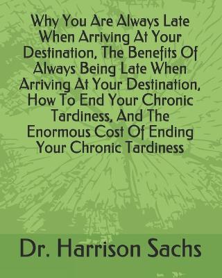 Book cover for Why You Are Always Late When Arriving At Your Destination, The Benefits Of Always Being Late When Arriving At Your Destination, How To End Your Chronic Tardiness, And The Enormous Cost Of Ending Your Chronic Tardiness