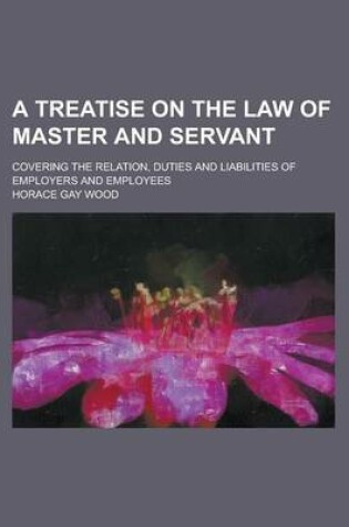 Cover of A Treatise on the Law of Master and Servant; Covering the Relation, Duties and Liabilities of Employers and Employees