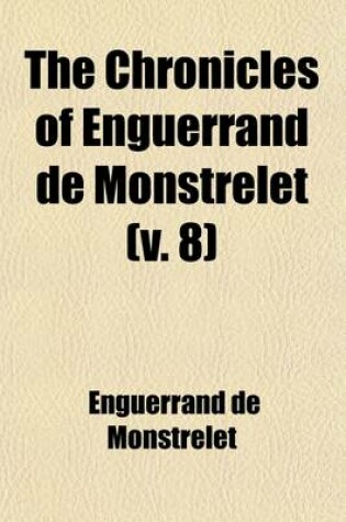 Cover of The Chronicles of Enguerrand de Monstrelet (Volume 8); Containing an Account of the Cruel Civil Wars Between the Houses of Orleans and Burgundy of the Possession of Paris and Normandy by the English Their Expulsion Thence and of Other Memorable Events That Hap