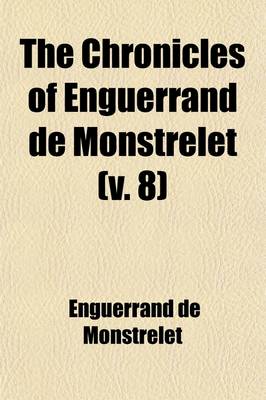 Book cover for The Chronicles of Enguerrand de Monstrelet (Volume 8); Containing an Account of the Cruel Civil Wars Between the Houses of Orleans and Burgundy of the Possession of Paris and Normandy by the English Their Expulsion Thence and of Other Memorable Events That Hap