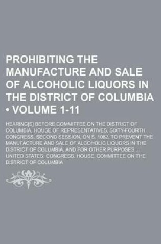 Cover of Prohibiting the Manufacture and Sale of Alcoholic Liquors in the District of Columbia (Volume 1-11); Hearing[s] Before Committee on the District of Columbia, House of Representatives, Sixty-Fourth Congress, Second Session, on S. 1082, to Prevent the Manuf