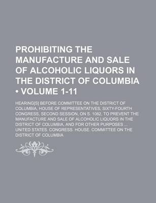 Book cover for Prohibiting the Manufacture and Sale of Alcoholic Liquors in the District of Columbia (Volume 1-11); Hearing[s] Before Committee on the District of Columbia, House of Representatives, Sixty-Fourth Congress, Second Session, on S. 1082, to Prevent the Manuf