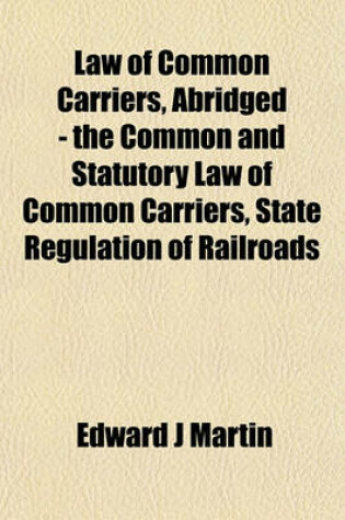 Cover of Law of Common Carriers, Abridged - The Common and Statutory Law of Common Carriers, State Regulation of Railroads