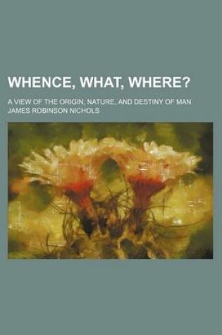 Cover of Whence, What, Where?; A View of the Origin, Nature, and Destiny of Man